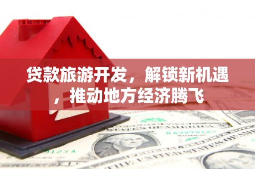 河北贷款旅游开发，解锁新机遇，推动地方经济腾飞